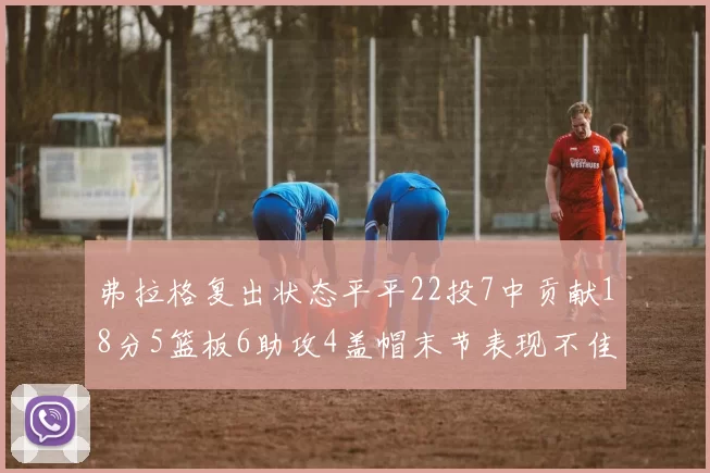 弗拉格复出状态平平22投7中贡献18分5篮板6助攻4盖帽末节表现不佳
