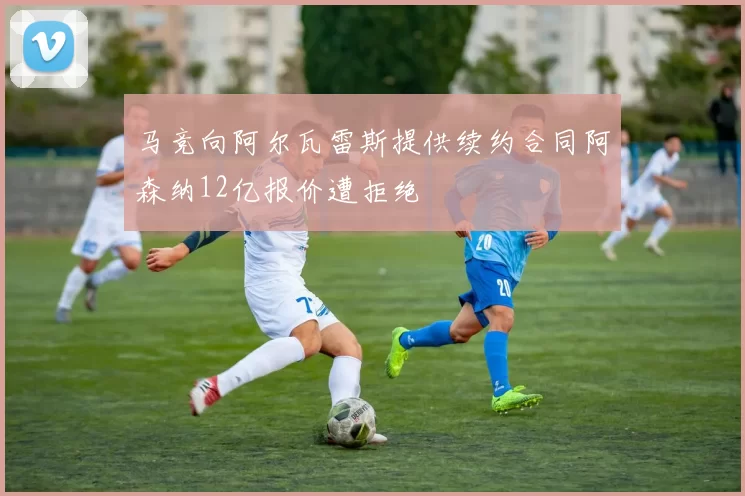 马竞向阿尔瓦雷斯提供续约合同阿森纳12亿报价遭拒绝