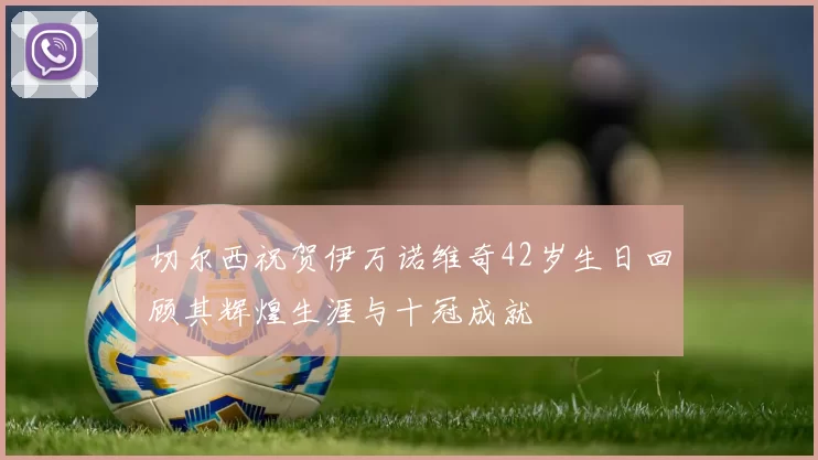 切尔西祝贺伊万诺维奇42岁生日回顾其辉煌生涯与十冠成就