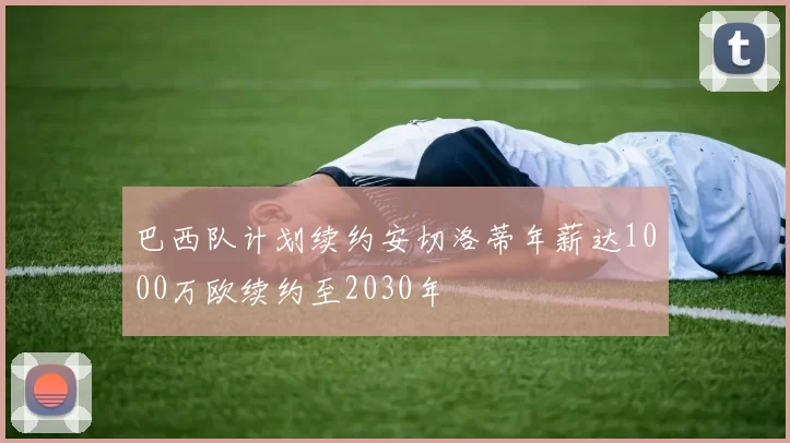 巴西队计划续约安切洛蒂年薪达1000万欧续约至2030年