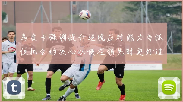 乌度卡强调提升逆境应对能力与抓住机会的决心以便在领先时更好追击对手