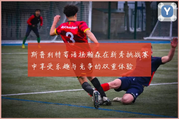 斯普利特寄语杨瀚森在新秀挑战赛中享受乐趣与竞争的双重体验