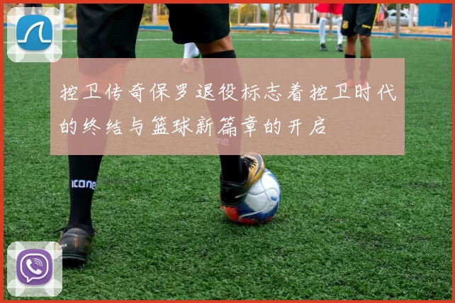 控卫传奇保罗退役标志着控卫时代的终结与篮球新篇章的开启