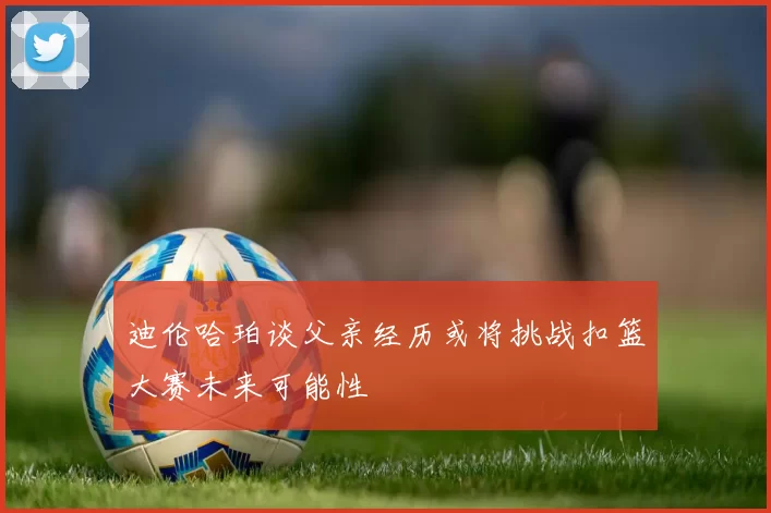 迪伦哈珀谈父亲经历或将挑战扣篮大赛未来可能性