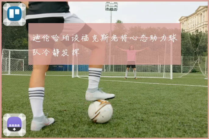 迪伦哈珀谈福克斯老将心态助力球队冷静发挥