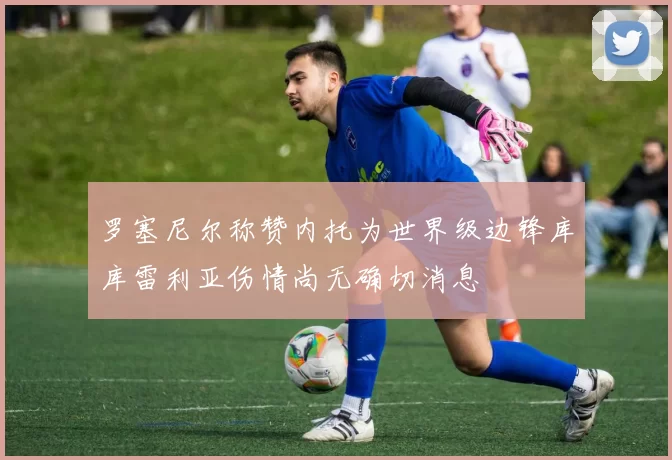罗塞尼尔称赞内托为世界级边锋库库雷利亚伤情尚无确切消息