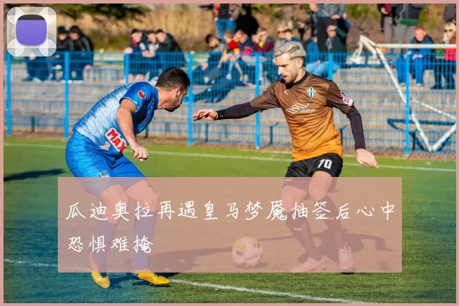 瓜迪奥拉再遇皇马梦魇抽签后心中恐惧难掩