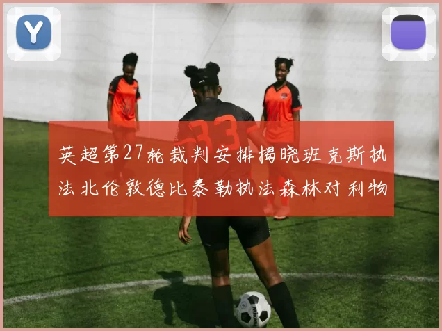 英超第27轮裁判安排揭晓班克斯执法北伦敦德比泰勒执法森林对利物浦