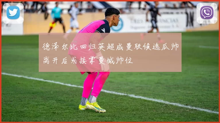 德泽尔比回归英超成曼联候选瓜帅离开后或接掌曼城帅位