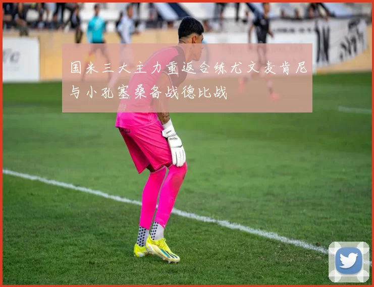 国米三大主力重返合练尤文麦肯尼与小孔塞桑备战德比战