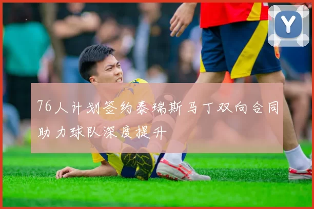 76人计划签约泰瑞斯马丁双向合同助力球队深度提升
