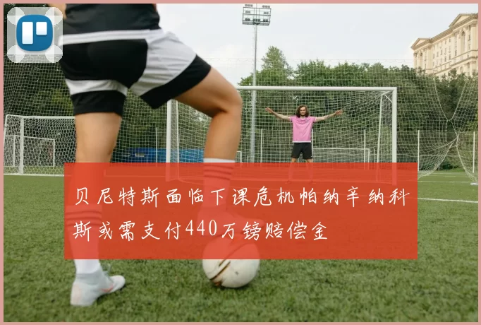 贝尼特斯面临下课危机帕纳辛纳科斯或需支付440万镑赔偿金
