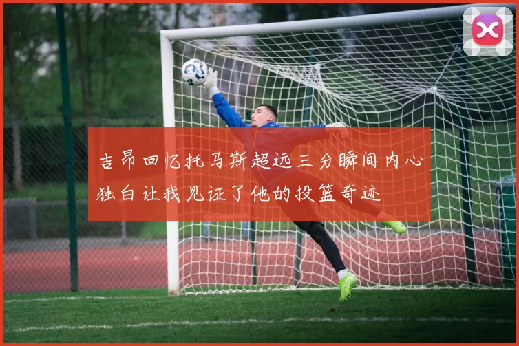 吉昂回忆托马斯超远三分瞬间内心独白让我见证了他的投篮奇迹