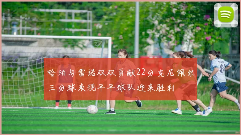 哈珀与雷诺双双贡献22分克尼佩尔三分球表现平平球队迎来胜利