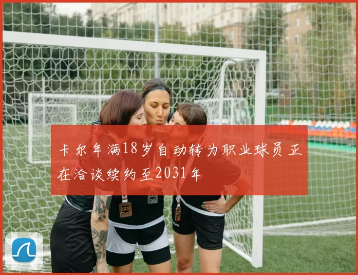 卡尔年满18岁自动转为职业球员正在洽谈续约至2031年