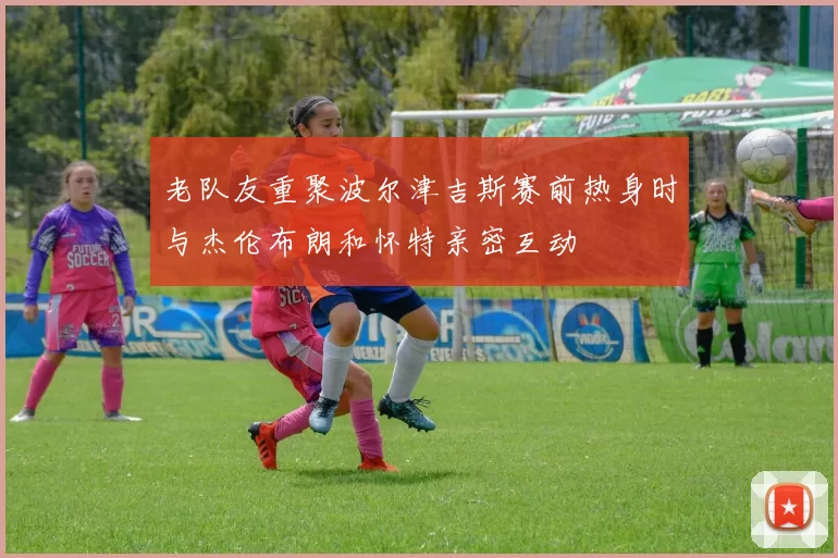 老队友重聚波尔津吉斯赛前热身时与杰伦布朗和怀特亲密互动
