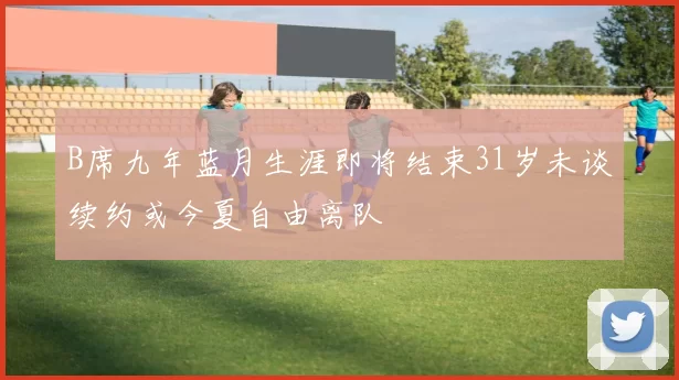 B席九年蓝月生涯即将结束31岁未谈续约或今夏自由离队