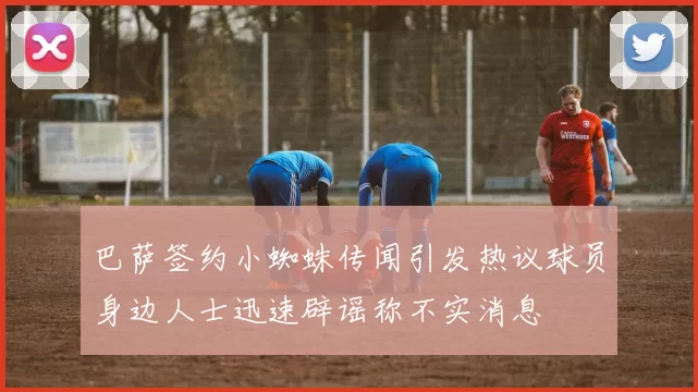 巴萨签约小蜘蛛传闻引发热议球员身边人士迅速辟谣称不实消息