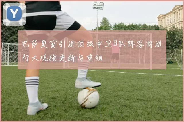 巴萨夏窗引进顶级中卫B队阵容将进行大规模更新与重组