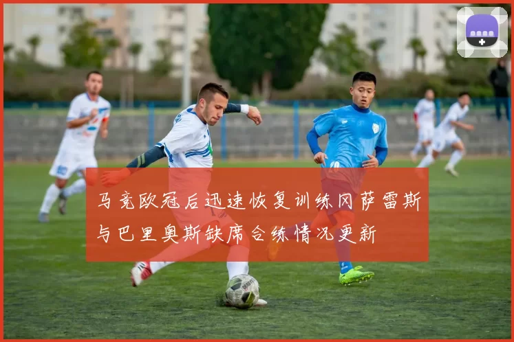 马竞欧冠后迅速恢复训练冈萨雷斯与巴里奥斯缺席合练情况更新