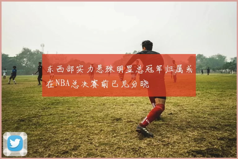 东西部实力悬殊明显总冠军归属或在NBA总决赛前已见分晓
